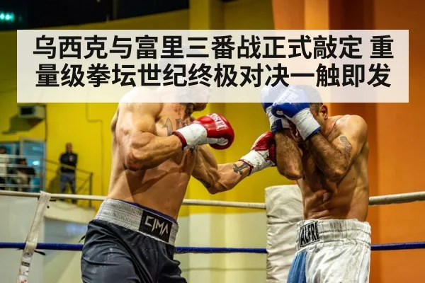 乌西克与富里三番战正式敲定 重量级拳坛世纪终极对决一触即发